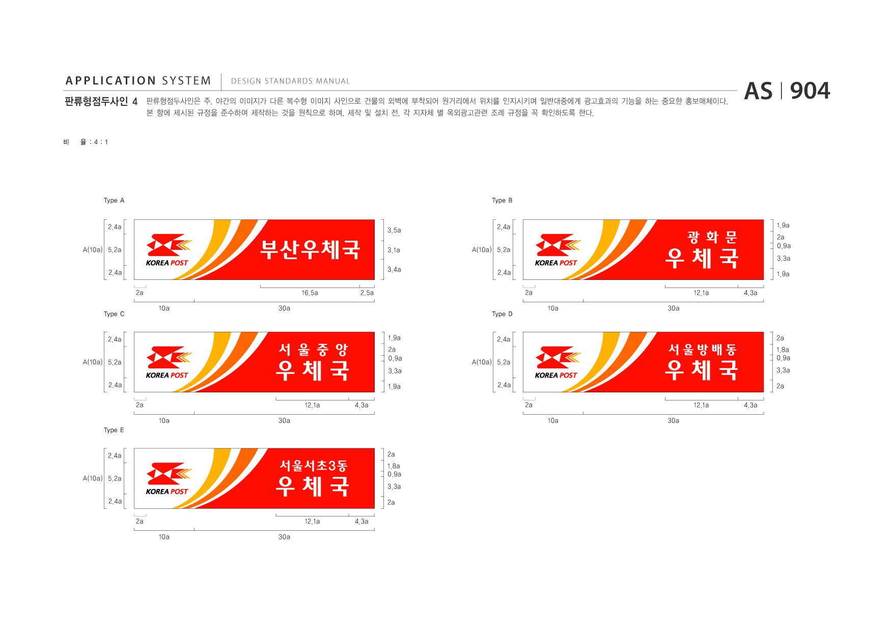 APPLICATION SYSTEM 판류형점두사인 4  DESIGN STANDARDS MANUAL  판류형점두사인은 주, 야간의 이미지가 다른 복수형 이미지 사인으로 건물의 외벽에 부착되어 원거리에서 위치를 인지시키며 일반대중에게 광고효과의 기능을 하는 중요한 홍보매체이다. 본 항에 제시된 규정을 준수하여 제작하는 것을 원칙으로 하며, 제작 및 설치 전, 각 지자체 별 옥외광고관련 조례 규정을 꼭 확인하도록 한다.  AS I 904  비  율 :4:1  Type A  Type B  2.4a A(10a) 5.2a 2.4a 2a Type C  3.5a  2.4a A(10a) 5.2a 2.4a 2a Type D  부산우체국 16.5a 10a 30a 2.5a  3.1a 3.4a  우체국 12.1a 10a 30a 4.3a  광 화 문  1.9a 2a 0.9a 3.3a 1.9a  2.4a A(10a) 5.2a 2.4a 2a 10a Type E  우체국 12.1a 30a 4.3a  서 울 중 앙  1.9a 2a 0.9a 3.3a 1.9a  2.4a A(10a) 5.2a 2.4a 2a 10a  2a  우체국 12.1a 30a 4.3a  서울방배동  1.8a 0.9a 3.3a 2a  2.4a A(10a) 5.2a 2.4a 2a 10a  2a  우체국 12.1a 30a 4.3a  서울서초3동  1.8a 0.9a 3.3a 2a